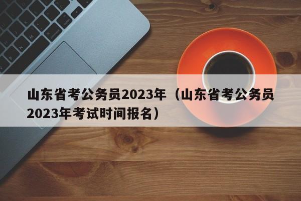 山东省考公务员2023年（山东省考公务员2023年考试时间报名）