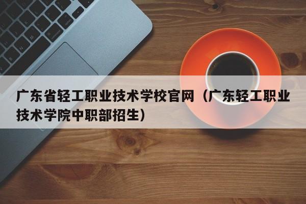 广东省轻工职业技术学校官网（广东轻工职业技术学院中职部招生）