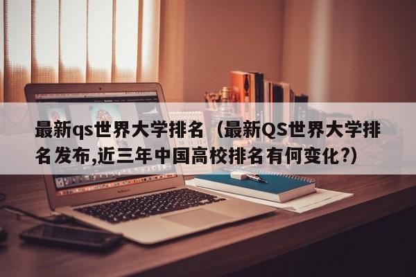 最新qs世界大学排名（最新QS世界大学排名发布,近三年中国高校排名有何变化?）