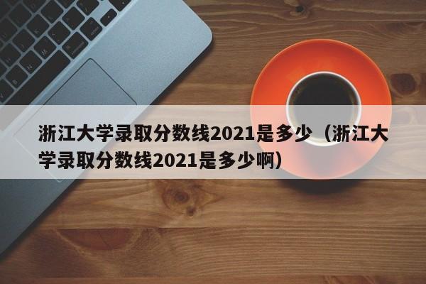 浙江大学录取分数线2021是多少（浙江大学录取分数线2021是多少啊）