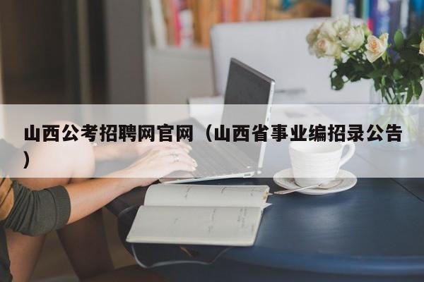 山西公考招聘网官网（山西省事业编招录公告）