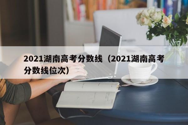 2021湖南高考分数线（2021湖南高考分数线位次）