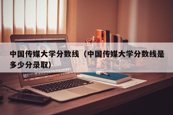 中国传媒大学分数线（中国传媒大学分数线是多少分录取）