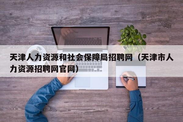 天津人力资源和社会保障局招聘网（天津市人力资源招聘网官网）