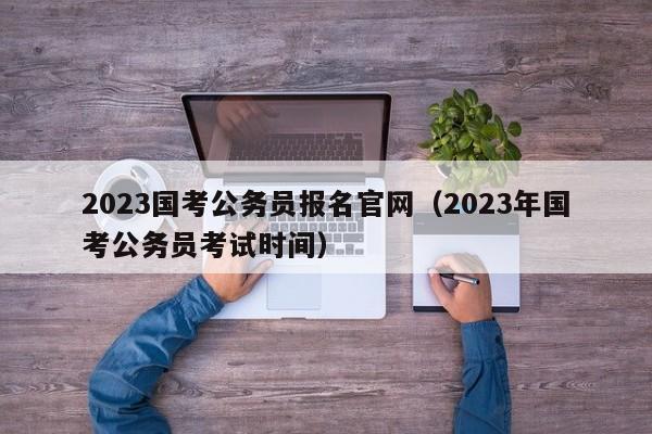 2023国考公务员报名官网（2023年国考公务员考试时间）