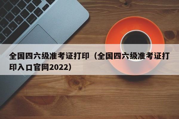 全国四六级准考证打印（全国四六级准考证打印入口官网2022）