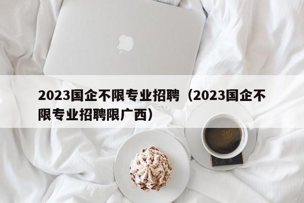 2023国企不限专业招聘（2023国企不限专业招聘限广西）