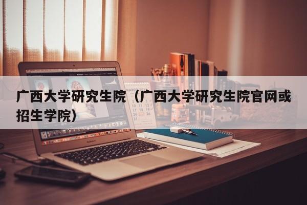 广西大学研究生院（广西大学研究生院官网或招生学院）