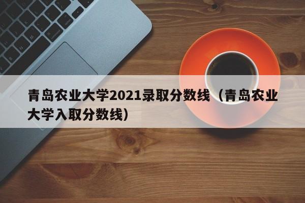 青岛农业大学2021录取分数线（青岛农业大学入取分数线）