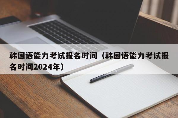 韩国语能力考试报名时间（韩国语能力考试报名时间2024年）