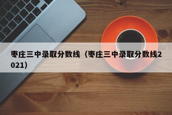 枣庄三中录取分数线（枣庄三中录取分数线2021）