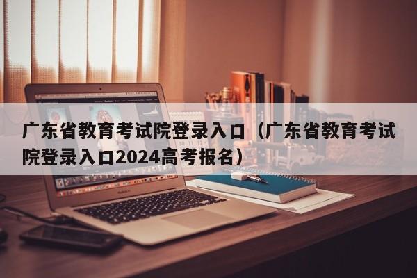 广东省教育考试院登录入口（广东省教育考试院登录入口2024高考报名）