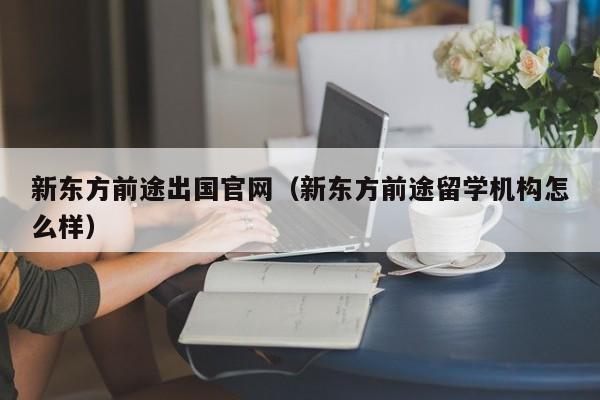 新东方前途出国官网（新东方前途留学机构怎么样）