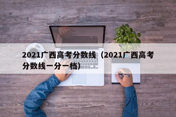 2021广西高考分数线（2021广西高考分数线一分一档）