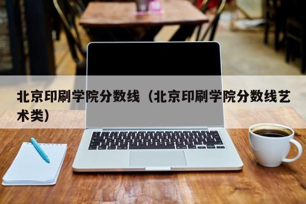 北京印刷学院分数线（北京印刷学院分数线艺术类）