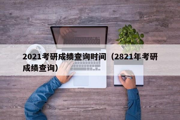 2021考研成绩查询时间（2821年考研成绩查询）