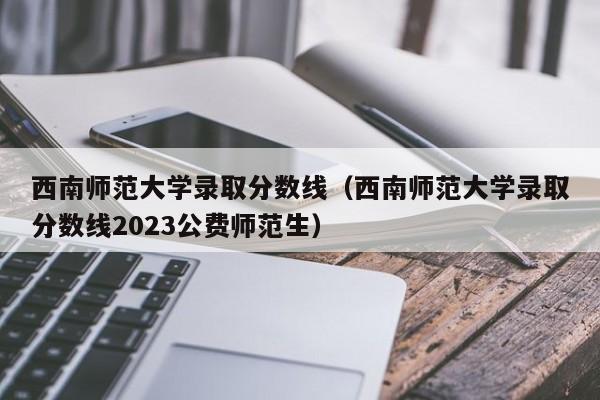 西南师范大学录取分数线（西南师范大学录取分数线2023公费师范生）