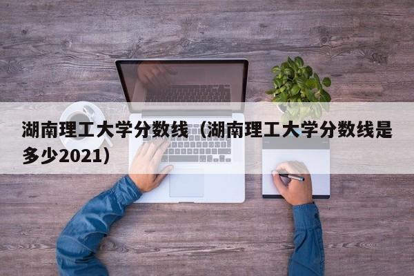 湖南理工大学分数线（湖南理工大学分数线是多少2021）