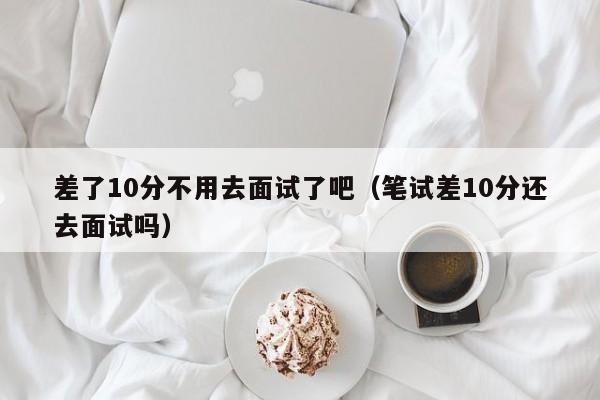 差了10分不用去面试了吧（笔试差10分还去面试吗）