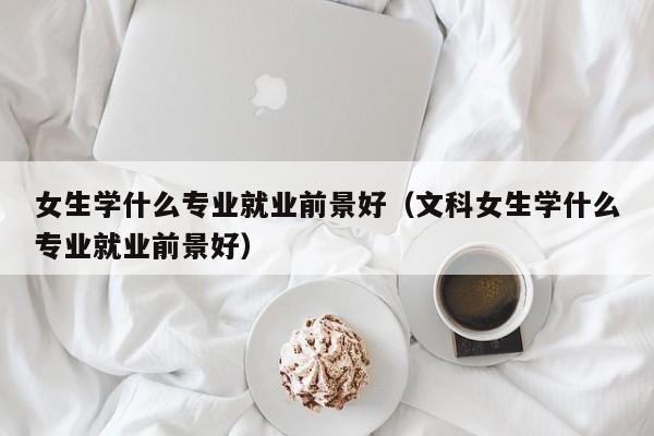 女生学什么专业就业前景好（文科女生学什么专业就业前景好）