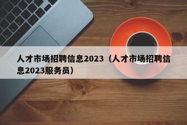 人才市场招聘信息2023（人才市场招聘信息2023服务员）