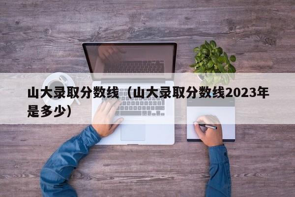 山大录取分数线（山大录取分数线2023年是多少）