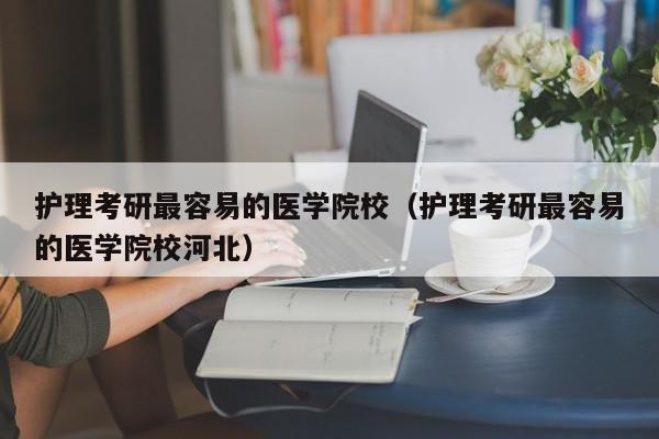 护理考研最容易的医学院校（护理考研最容易的医学院校河北）