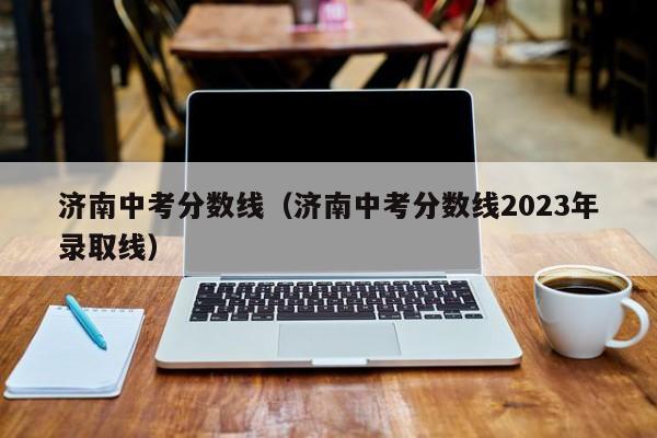 济南中考分数线（济南中考分数线2023年录取线）