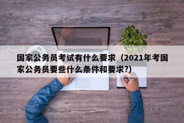 国家公务员考试有什么要求（2021年考国家公务员要些什么条件和要求?）