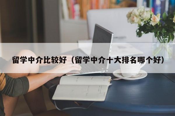 留学中介比较好（留学中介十大排名哪个好）