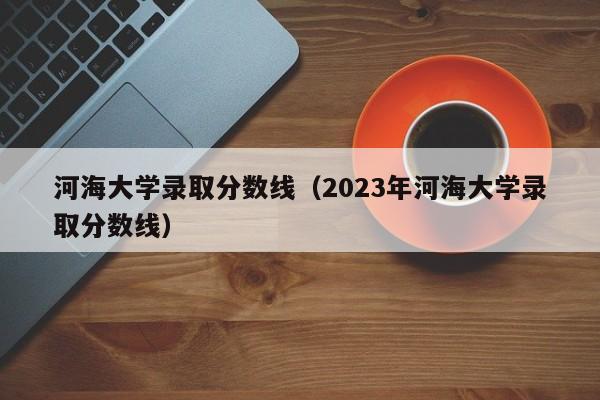 河海大学录取分数线（2023年河海大学录取分数线）