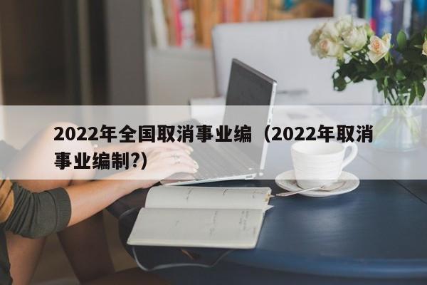 2022年全国取消事业编（2022年取消事业编制?）