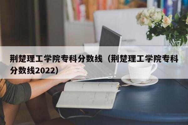 荆楚理工学院专科分数线（荆楚理工学院专科分数线2022）