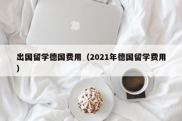 出国留学德国费用（2021年德国留学费用）