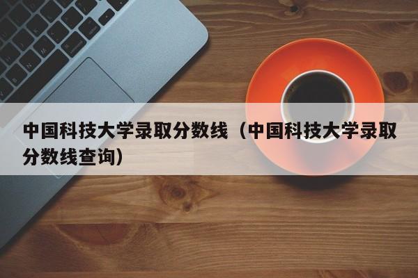 中国科技大学录取分数线（中国科技大学录取分数线查询）