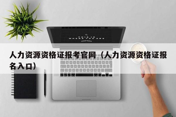 人力资源资格证报考官网（人力资源资格证报名入口）