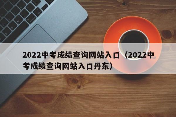 2022中考成绩查询网站入口（2022中考成绩查询网站入口丹东）