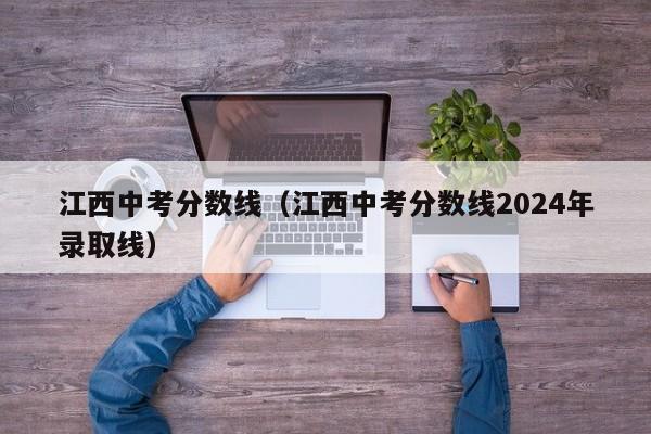 江西中考分数线（江西中考分数线2024年录取线）