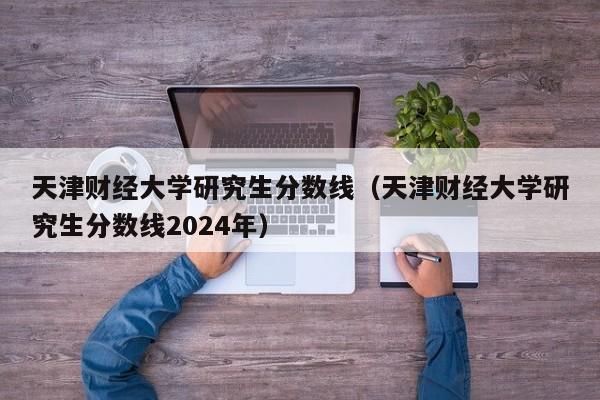 天津财经大学研究生分数线（天津财经大学研究生分数线2024年）