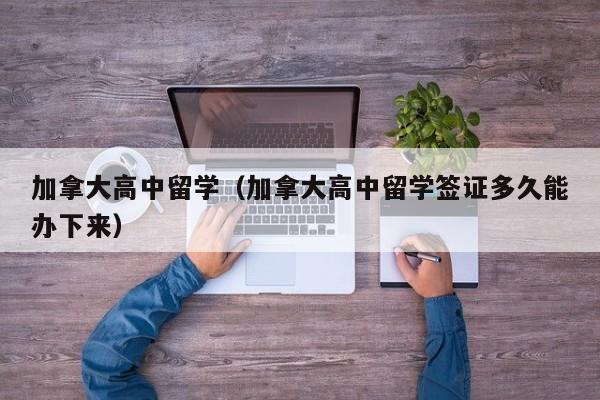 加拿大高中留学（加拿大高中留学签证多久能办下来）