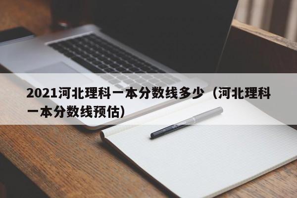 2021河北理科一本分数线多少（河北理科一本分数线预估）