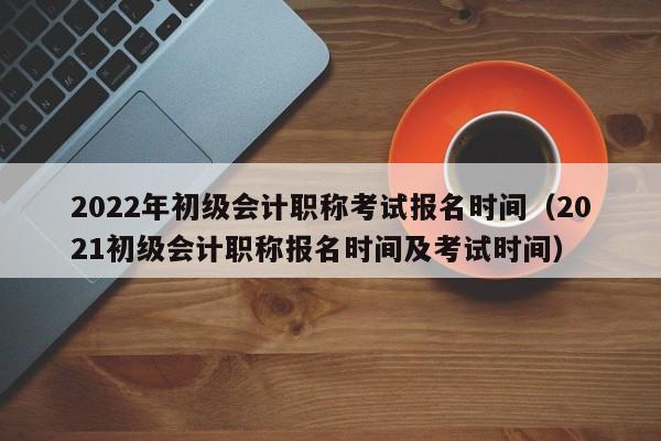 2022年初级会计职称考试报名时间（2021初级会计职称报名时间及考试时间）