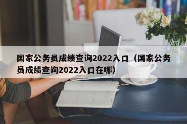 国家公务员成绩查询2022入口（国家公务员成绩查询2022入口在哪）