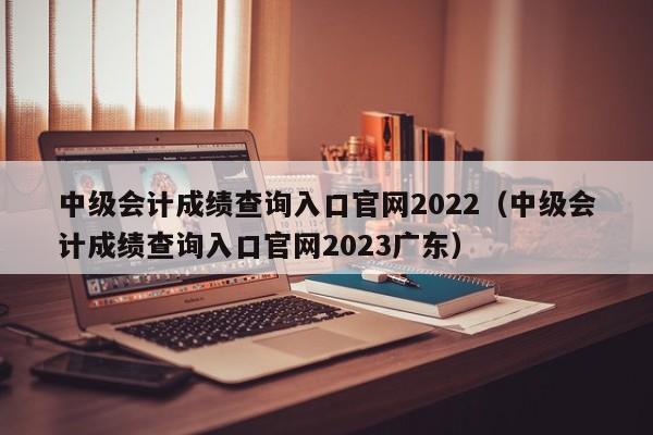 中级会计成绩查询入口官网2022（中级会计成绩查询入口官网2023广东）