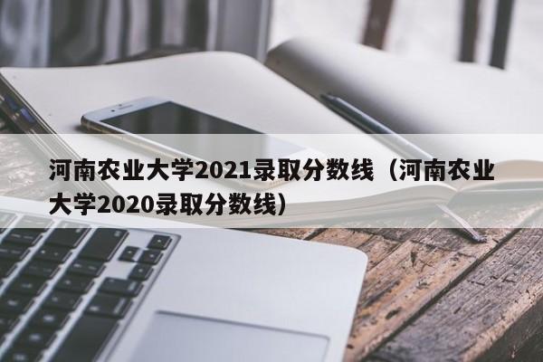 河南农业大学2021录取分数线（河南农业大学2020录取分数线）