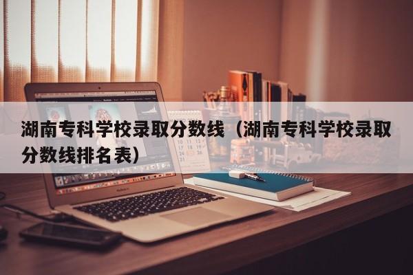 湖南专科学校录取分数线（湖南专科学校录取分数线排名表）