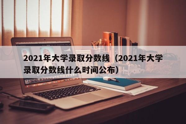 2021年大学录取分数线（2021年大学录取分数线什么时间公布）