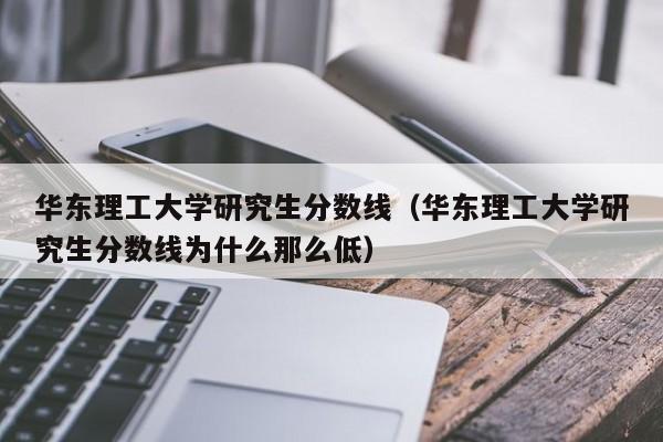 华东理工大学研究生分数线（华东理工大学研究生分数线为什么那么低）