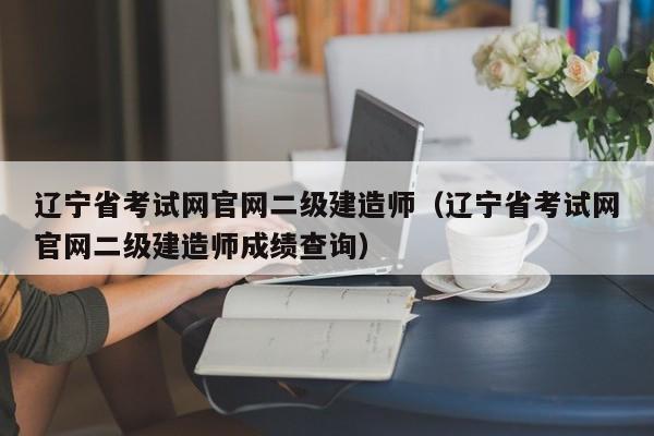 辽宁省考试网官网二级建造师（辽宁省考试网官网二级建造师成绩查询）