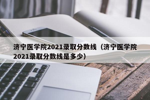 济宁医学院2021录取分数线（济宁医学院2021录取分数线是多少）